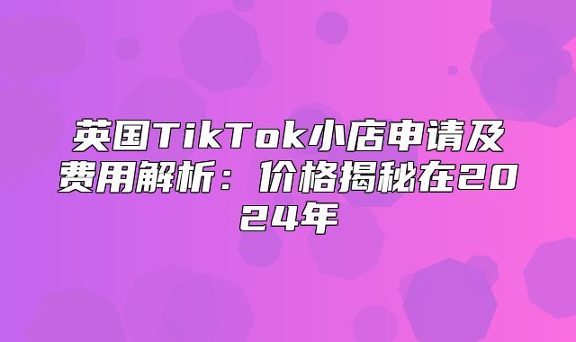 英国TikTok小店申请及费用解析：价格揭秘在2025年