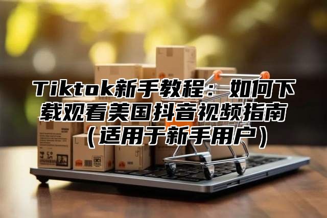 Tiktok新手教程：如何下载观看美国抖音视频指南适用于新手用户