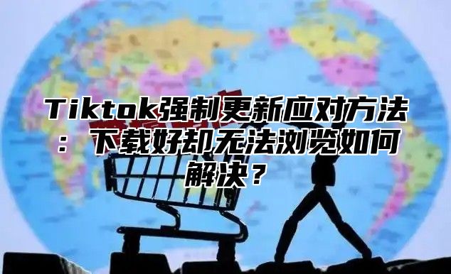 Tiktok强制更新应对方法：下载好却无法浏览如何解决？