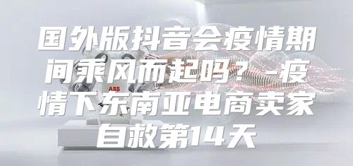 国外版抖音会疫情期间乘风而起吗？-疫情下东南亚电商卖家自救第14天