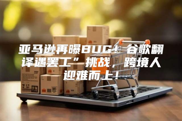 亚马逊再曝BUG！谷歌翻译遇罢工”挑战，跨境人迎难而上！