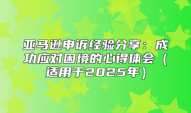 亚马逊申诉经验分享：成功应对困境的心得体会适用于2025年