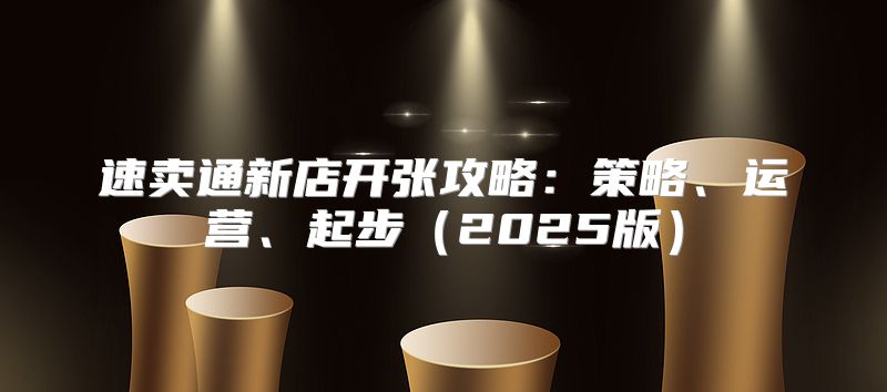 速卖通新店开张攻略：策略、运营、起步2025版
