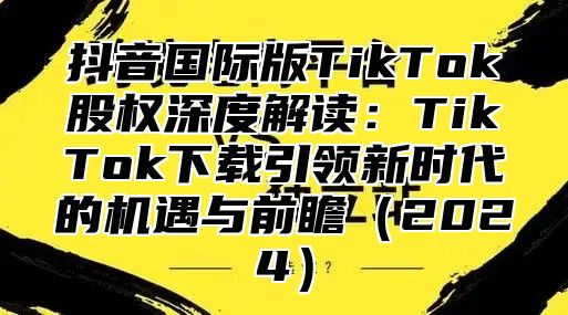 抖音国际版TikTok股权深度解读：TikTok下载引领新时代的机遇与前瞻2025