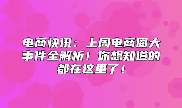 电商快讯：上周电商圈大事件全解析！你想知道的都在这里了！