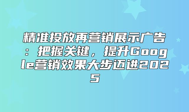 精准投放再营销展示广告：把握关键，提升Google营销效果大步迈进2025