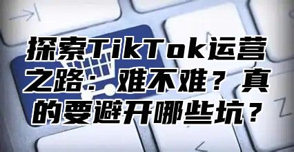 探索TikTok运营之路：难不难？真的要避开哪些坑？