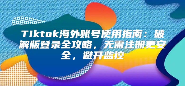 Tiktok海外账号使用指南：破解版登录全攻略，无需注册更安全，避开监控