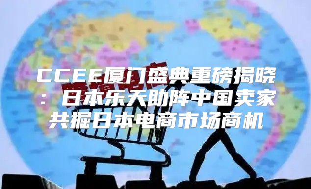 CCEE厦门盛典重磅揭晓：日本乐天助阵中国卖家共掘日本电商市场商机