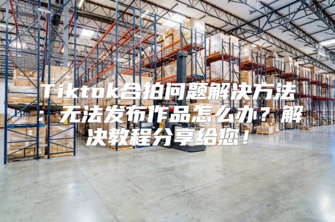 Tiktok合拍问题解决方法：无法发布作品怎么办？解决教程分享给您！