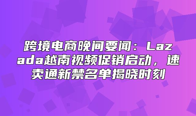 跨境电商晚间要闻：Lazada越南视频促销启动，速卖通新禁名单揭晓时刻