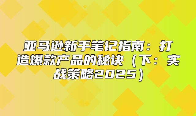 亚马逊新手笔记指南：打造爆款产品的秘诀下：实战策略2025