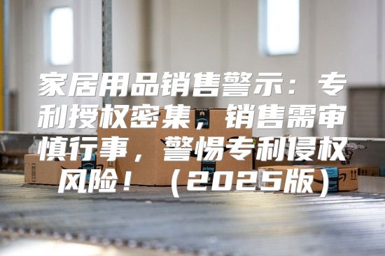 家居用品销售警示：专利授权密集，销售需审慎行事，警惕专利侵权风险！2025版