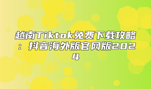 越南Tiktok免费下载攻略：抖音海外版官网版2025