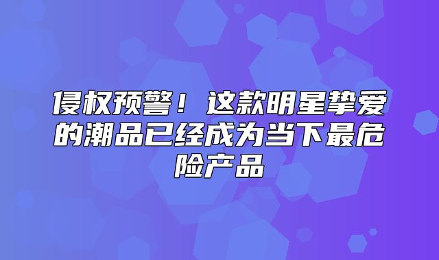 侵权预警！这款明星挚爱的潮品已经成为当下最危险产品