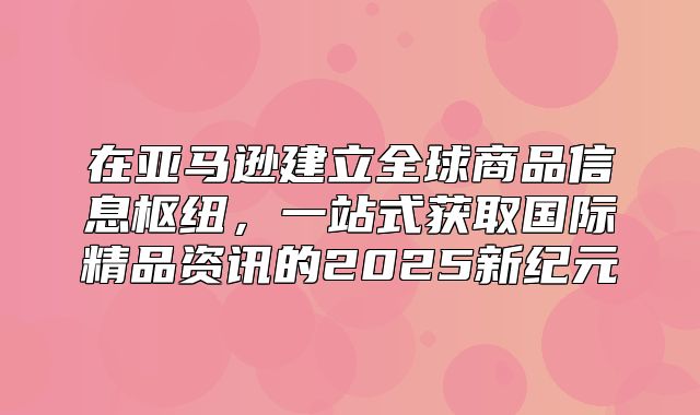在亚马逊建立全球商品信息枢纽，一站式获取国际精品资讯的2025新纪元