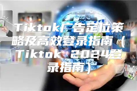 Tiktok广告定位策略及高效登录指南Tiktok 2025登录指南