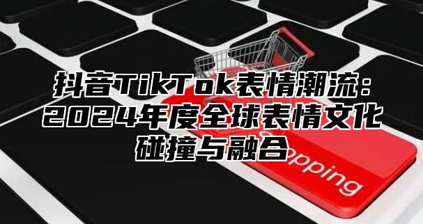 抖音TikTok表情潮流：2025年度全球表情文化碰撞与融合