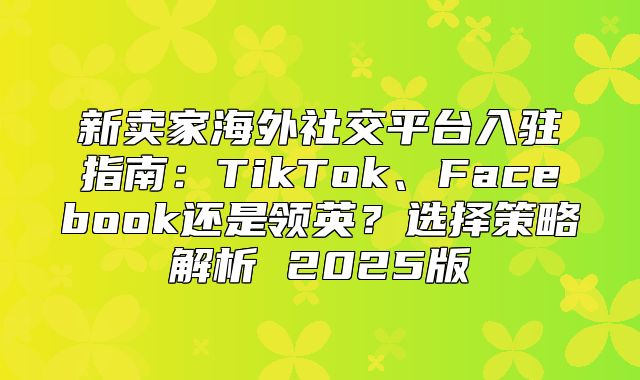 新卖家海外社交平台入驻指南：TikTok、Facebook还是领英？选择策略解析 2025版
