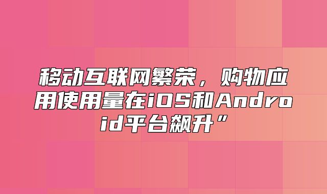 移动互联网繁荣，购物应用使用量在iOS和Android平台飙升”