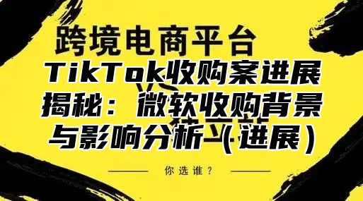 TikTok收购案进展揭秘：微软收购背景与影响分析进展