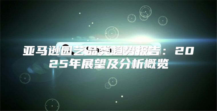 亚马逊园艺品类趋势报告：2025年展望及分析概览