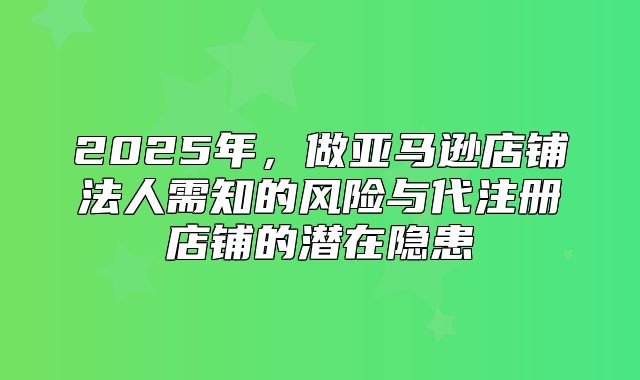 2025年，做亚马逊店铺法人需知的风险与代注册店铺的潜在隐患
