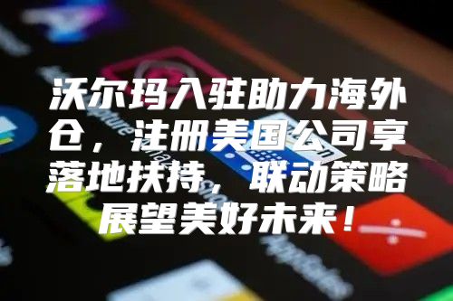 沃尔玛入驻助力海外仓，注册美国公司享落地扶持，联动策略展望美好未来！
