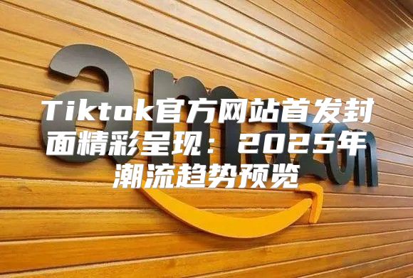 Tiktok官方网站首发封面精彩呈现：2025年潮流趋势预览