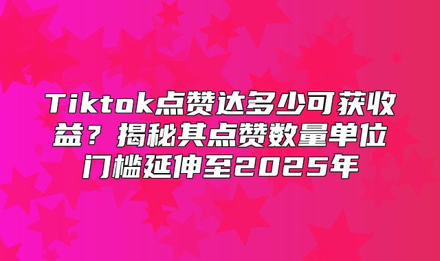 Tiktok点赞达多少可获收益？揭秘其点赞数量单位门槛延伸至2025年