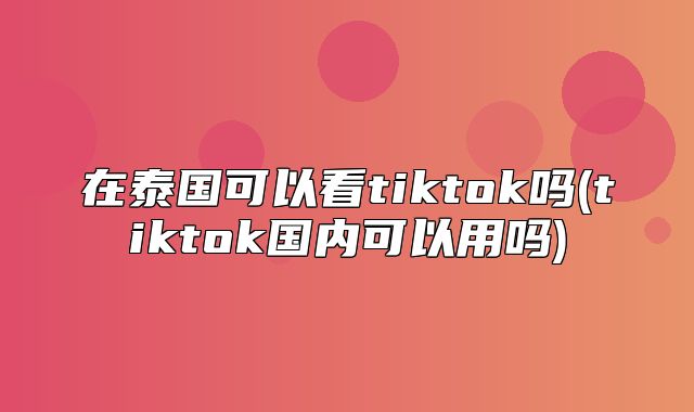 在泰国可以看tiktok吗(tiktok国内可以用吗)