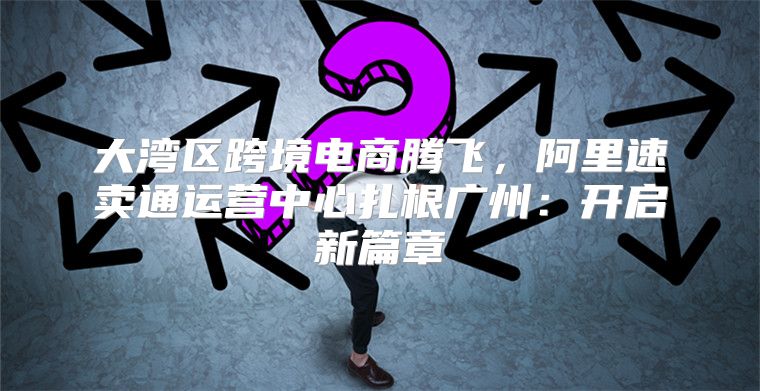 大湾区跨境电商腾飞，阿里速卖通运营中心扎根广州：开启新篇章