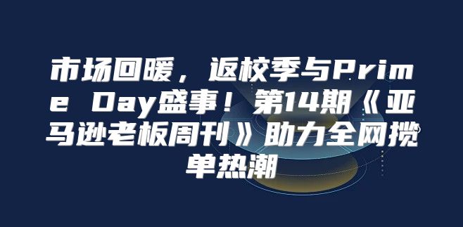 市场回暖，返校季与PrimeDay盛事！第14期亚马逊老板周刊助力全网揽单热潮