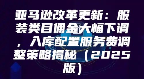 亚马逊改革更新：服装类目佣金大幅下调，入库配置服务费调整策略揭秘2025版