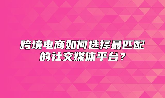跨境电商如何选择最匹配的社交媒体平台？