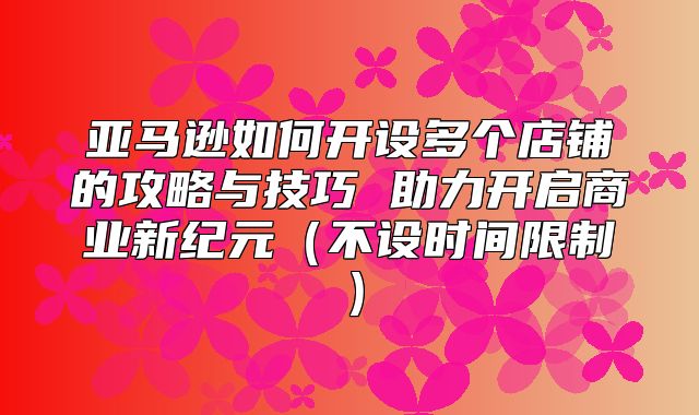 亚马逊如何开设多个店铺的攻略与技巧 助力开启商业新纪元不设时间限制