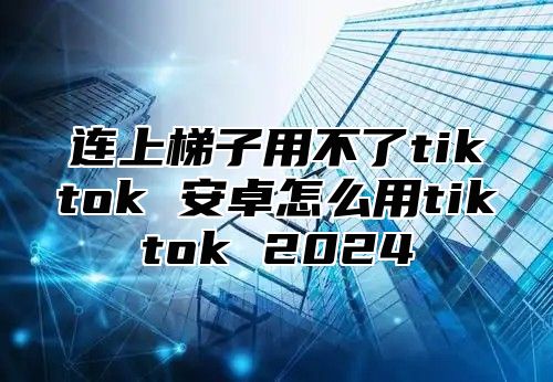 连上梯子用不了tiktok 安卓怎么用tiktok 2025