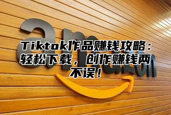 Tiktok作品赚钱攻略：轻松下载，创作赚钱两不误！
