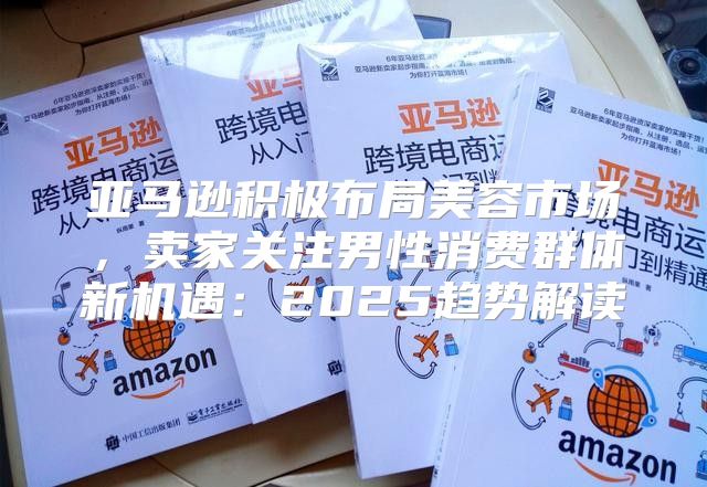 亚马逊积极布局美容市场，卖家关注男性消费群体新机遇：2025趋势解读