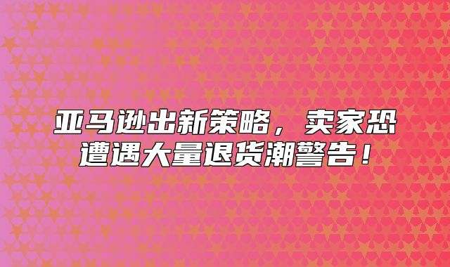 亚马逊出新策略，卖家恐遭遇大量退货潮警告！