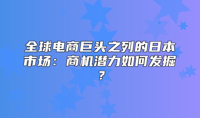 全球电商巨头之列的日本市场：商机潜力如何发掘？