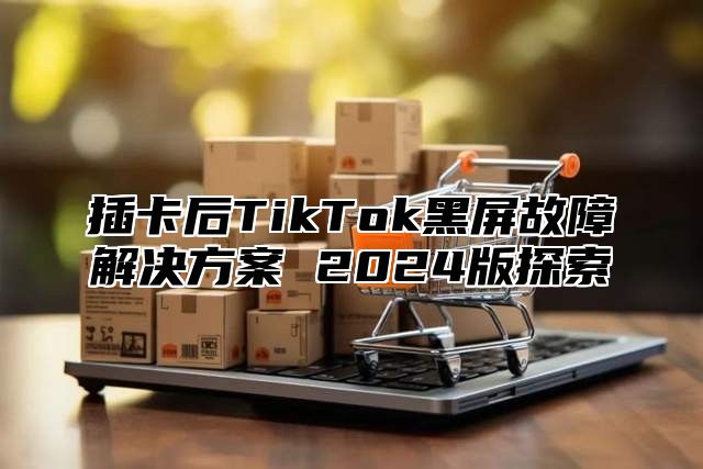 插卡后TikTok黑屏故障解决方案 2025版探索