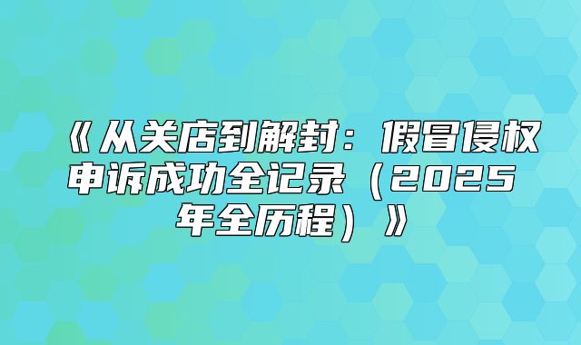 从关店到解封：假冒侵权申诉成功全记录2025年全历程