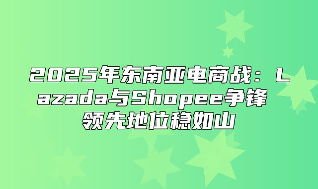 2025年东南亚电商战：Lazada与Shopee争锋 领先地位稳如山