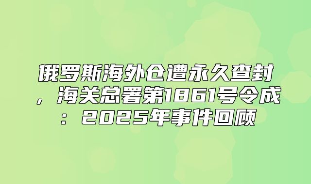 俄罗斯海外仓遭永久查封，海关总署第1861号令成：2025年事件回顾