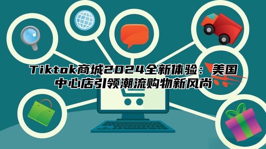 Tiktok商城2025全新体验：美国中心店引领潮流购物新风尚