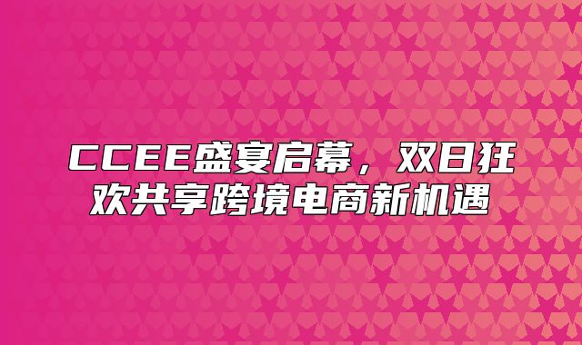 CCEE盛宴启幕，双日狂欢共享跨境电商新机遇