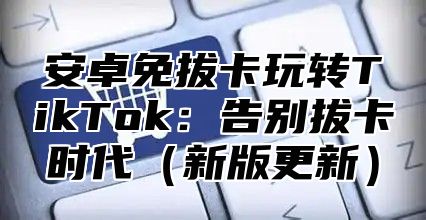 安卓免拔卡玩转TikTok：告别拔卡时代新版更新