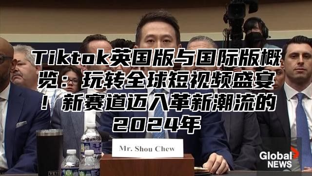 Tiktok英国版与国际版概览：玩转全球短视频盛宴！新赛道迈入革新潮流的2025年