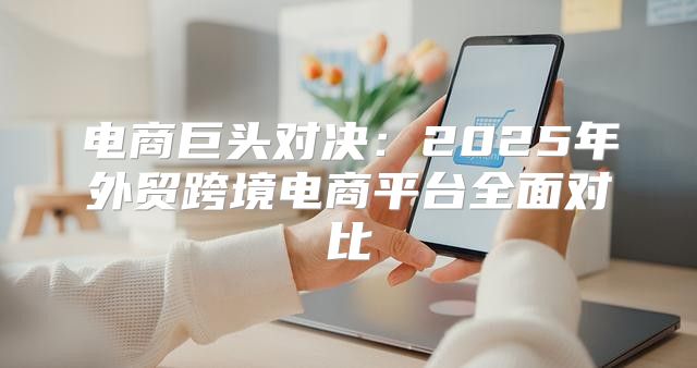 电商巨头对决：2025年外贸跨境电商平台全面对比